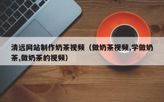 广汉清远网站制作奶茶视频（做奶茶视频,学做奶茶,做奶茶的视频）
