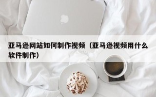 广汉亚马逊网站如何制作视频（亚马逊视频用什么软件制作）